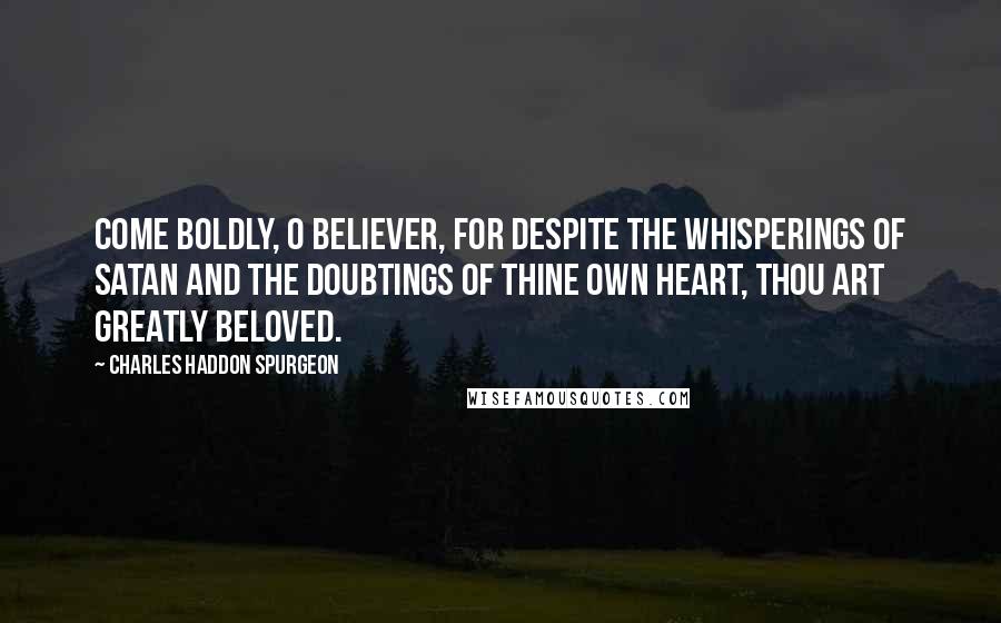 Charles Haddon Spurgeon Quotes: Come boldly, O believer, for despite the whisperings of Satan and the doubtings of thine own heart, thou art greatly beloved.