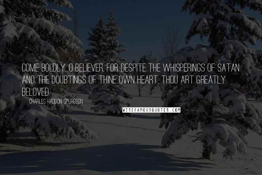Charles Haddon Spurgeon Quotes: Come boldly, O believer, for despite the whisperings of Satan and the doubtings of thine own heart, thou art greatly beloved.