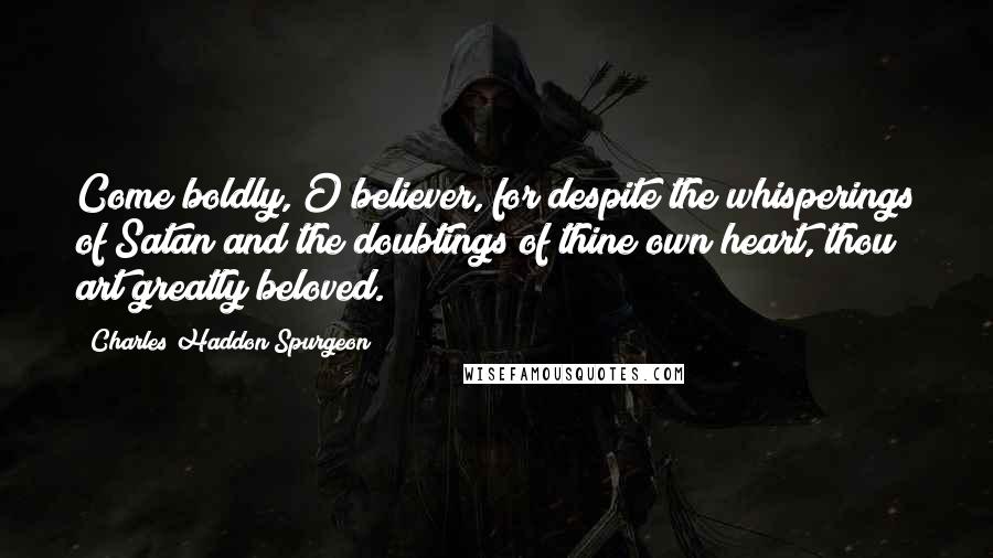 Charles Haddon Spurgeon Quotes: Come boldly, O believer, for despite the whisperings of Satan and the doubtings of thine own heart, thou art greatly beloved.