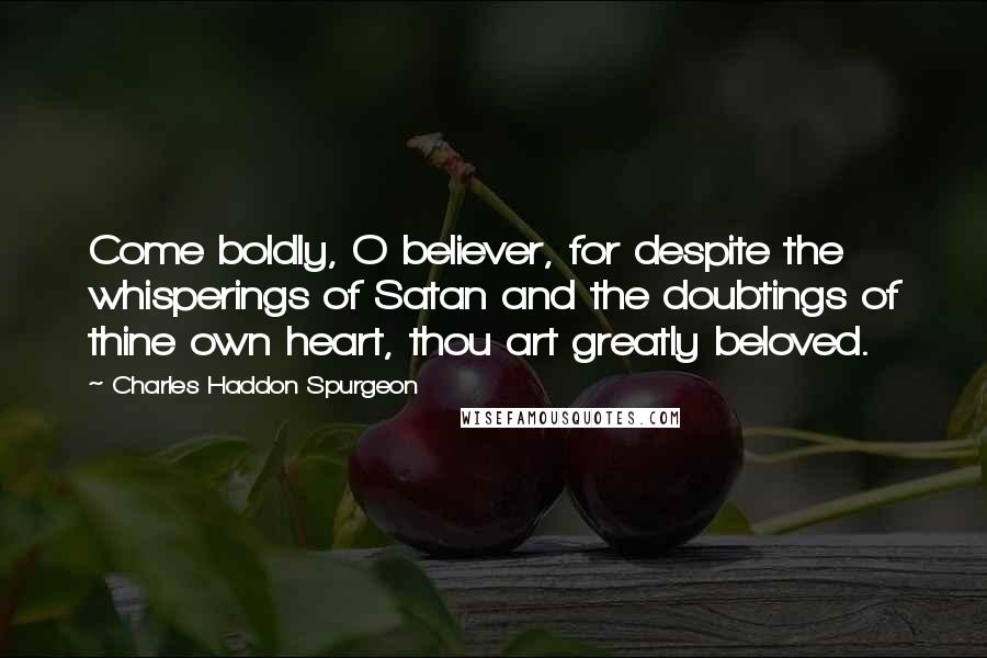 Charles Haddon Spurgeon Quotes: Come boldly, O believer, for despite the whisperings of Satan and the doubtings of thine own heart, thou art greatly beloved.