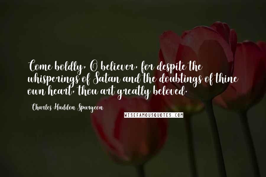 Charles Haddon Spurgeon Quotes: Come boldly, O believer, for despite the whisperings of Satan and the doubtings of thine own heart, thou art greatly beloved.