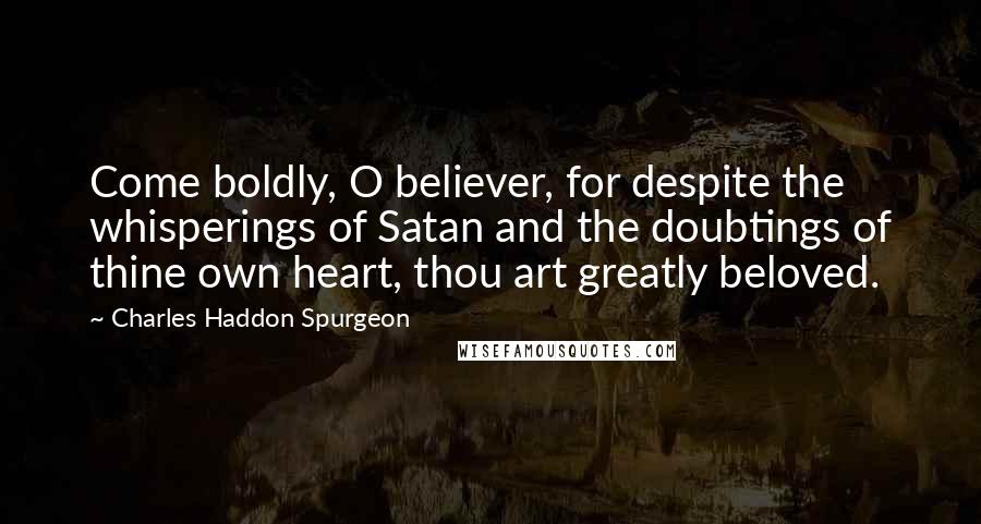 Charles Haddon Spurgeon Quotes: Come boldly, O believer, for despite the whisperings of Satan and the doubtings of thine own heart, thou art greatly beloved.