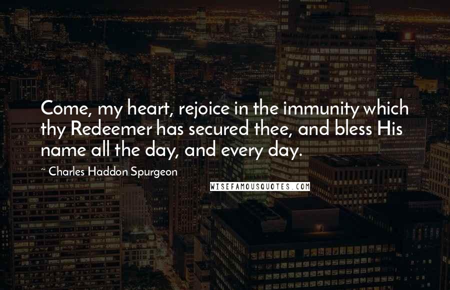 Charles Haddon Spurgeon Quotes: Come, my heart, rejoice in the immunity which thy Redeemer has secured thee, and bless His name all the day, and every day.