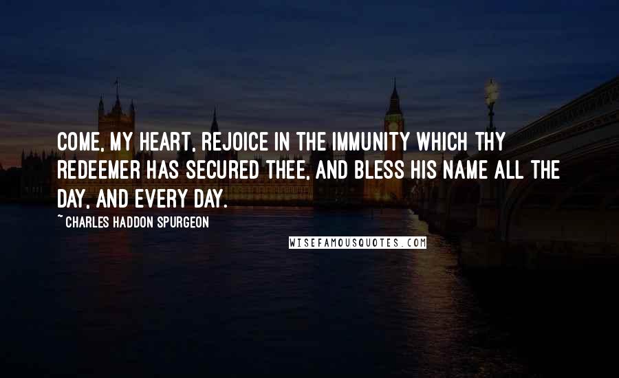 Charles Haddon Spurgeon Quotes: Come, my heart, rejoice in the immunity which thy Redeemer has secured thee, and bless His name all the day, and every day.