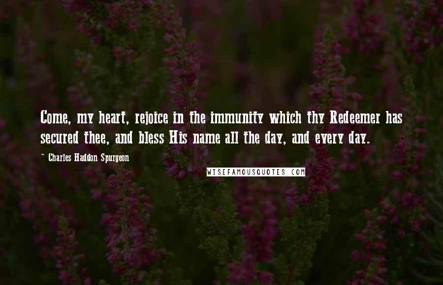 Charles Haddon Spurgeon Quotes: Come, my heart, rejoice in the immunity which thy Redeemer has secured thee, and bless His name all the day, and every day.