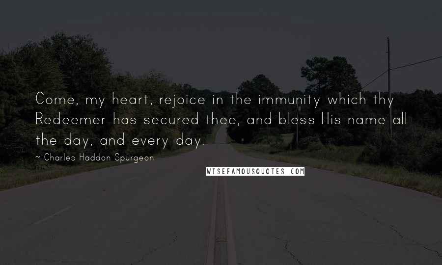 Charles Haddon Spurgeon Quotes: Come, my heart, rejoice in the immunity which thy Redeemer has secured thee, and bless His name all the day, and every day.