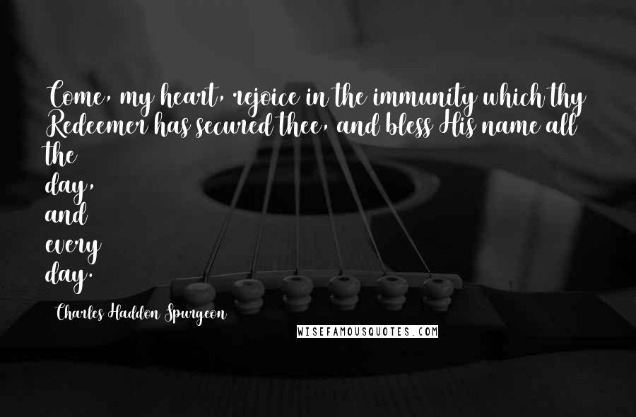 Charles Haddon Spurgeon Quotes: Come, my heart, rejoice in the immunity which thy Redeemer has secured thee, and bless His name all the day, and every day.