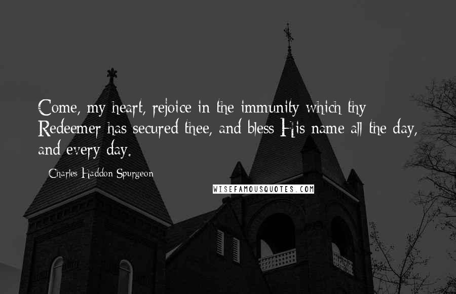 Charles Haddon Spurgeon Quotes: Come, my heart, rejoice in the immunity which thy Redeemer has secured thee, and bless His name all the day, and every day.