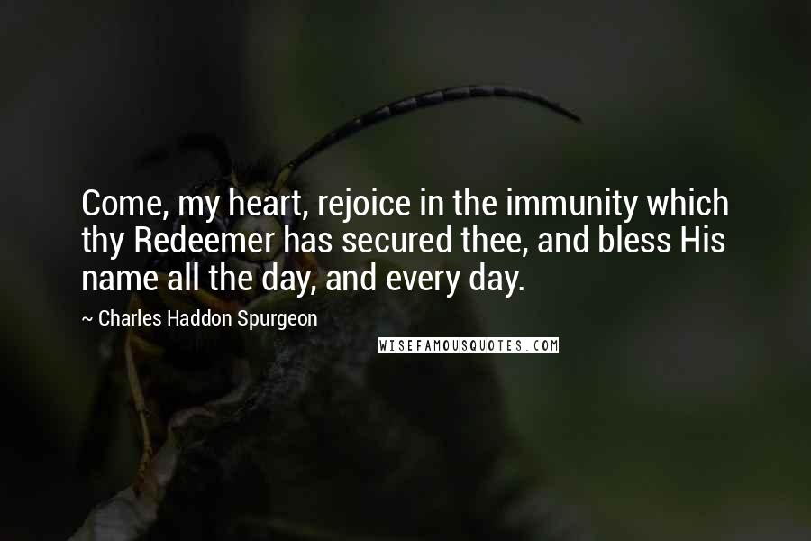 Charles Haddon Spurgeon Quotes: Come, my heart, rejoice in the immunity which thy Redeemer has secured thee, and bless His name all the day, and every day.