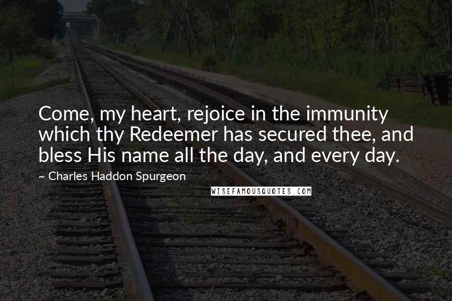 Charles Haddon Spurgeon Quotes: Come, my heart, rejoice in the immunity which thy Redeemer has secured thee, and bless His name all the day, and every day.