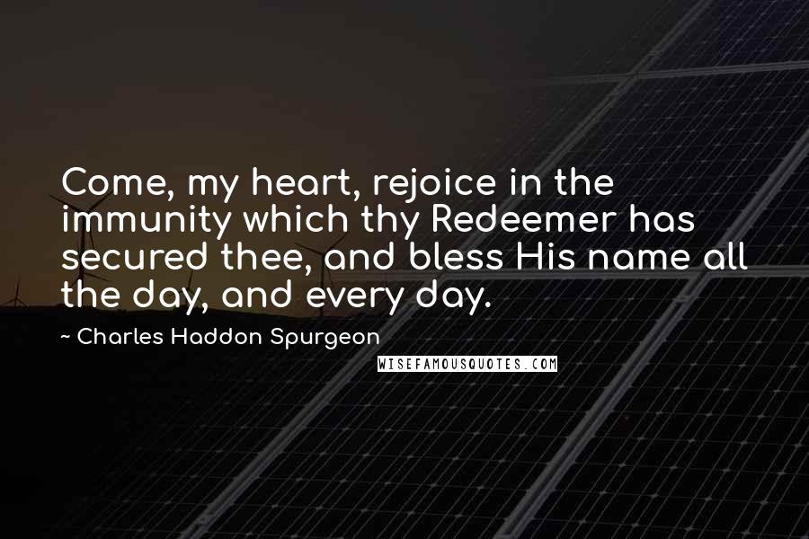 Charles Haddon Spurgeon Quotes: Come, my heart, rejoice in the immunity which thy Redeemer has secured thee, and bless His name all the day, and every day.