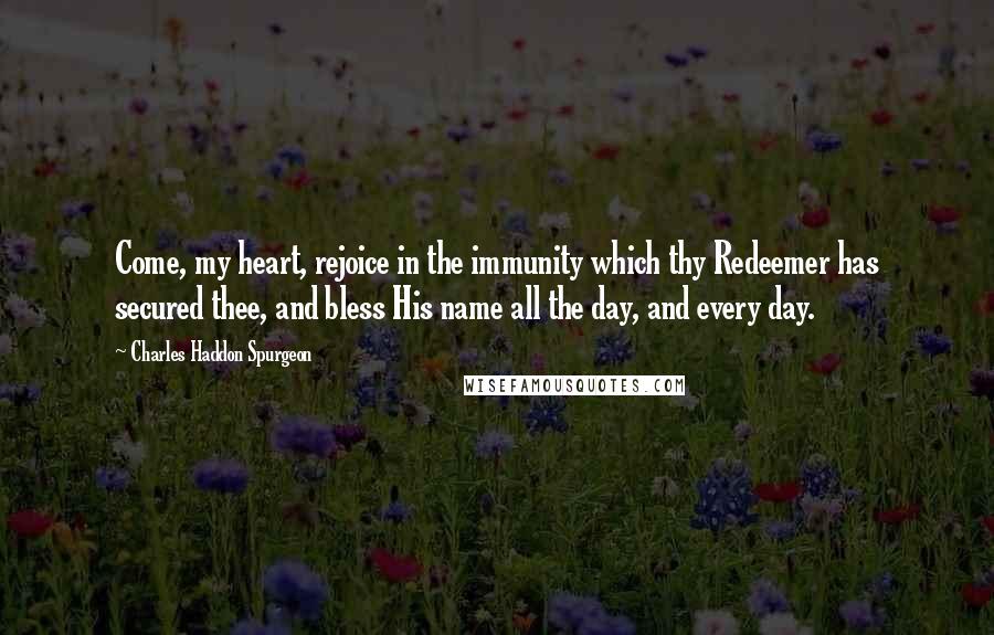Charles Haddon Spurgeon Quotes: Come, my heart, rejoice in the immunity which thy Redeemer has secured thee, and bless His name all the day, and every day.