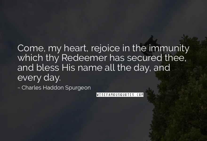 Charles Haddon Spurgeon Quotes: Come, my heart, rejoice in the immunity which thy Redeemer has secured thee, and bless His name all the day, and every day.