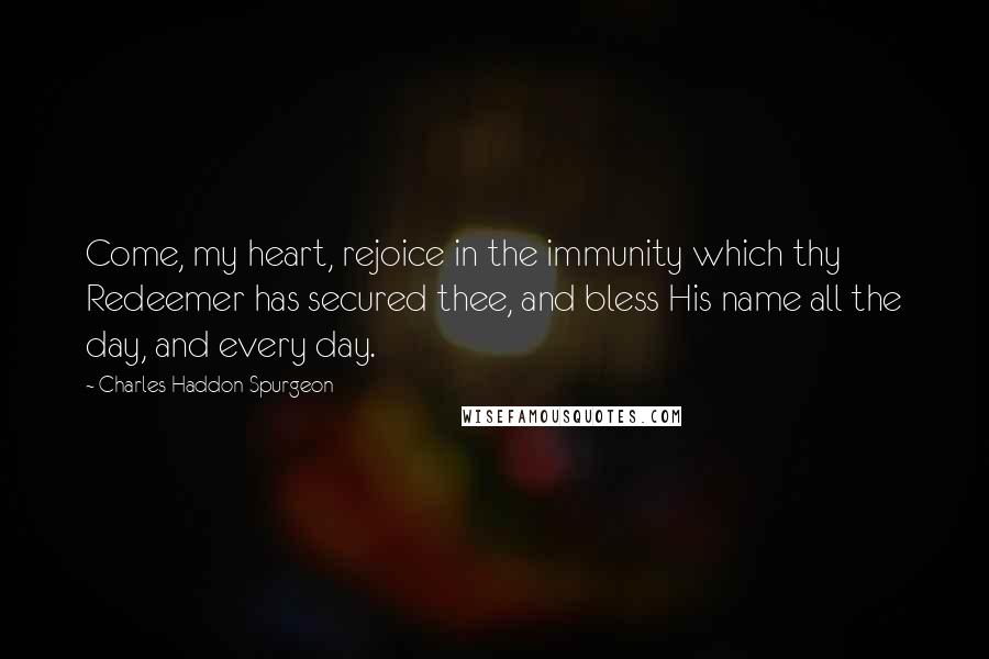 Charles Haddon Spurgeon Quotes: Come, my heart, rejoice in the immunity which thy Redeemer has secured thee, and bless His name all the day, and every day.