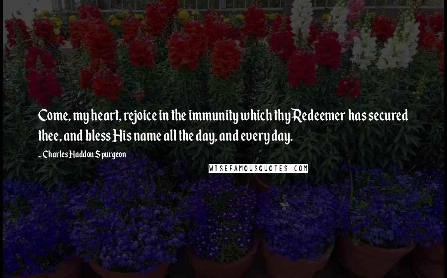 Charles Haddon Spurgeon Quotes: Come, my heart, rejoice in the immunity which thy Redeemer has secured thee, and bless His name all the day, and every day.