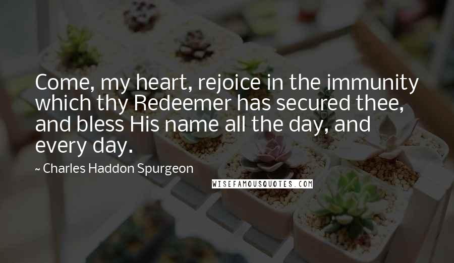 Charles Haddon Spurgeon Quotes: Come, my heart, rejoice in the immunity which thy Redeemer has secured thee, and bless His name all the day, and every day.