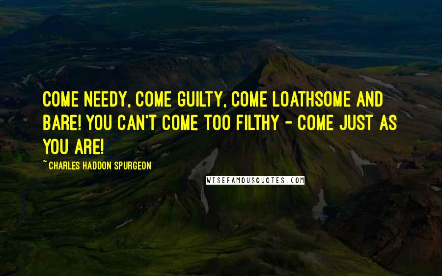 Charles Haddon Spurgeon Quotes: Come needy, come guilty, come loathsome and bare! You can't come too filthy - come just as you are!