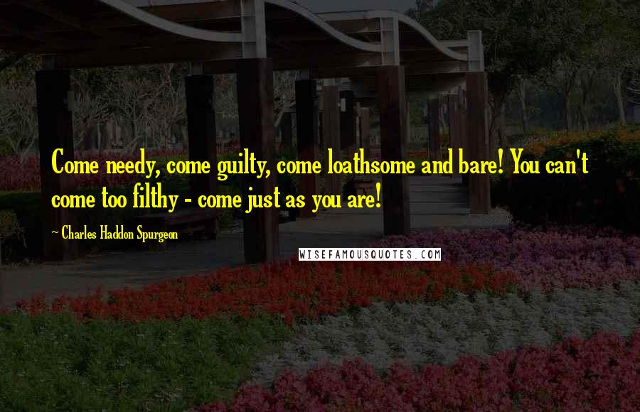 Charles Haddon Spurgeon Quotes: Come needy, come guilty, come loathsome and bare! You can't come too filthy - come just as you are!