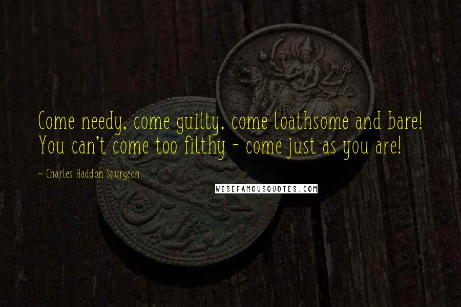 Charles Haddon Spurgeon Quotes: Come needy, come guilty, come loathsome and bare! You can't come too filthy - come just as you are!