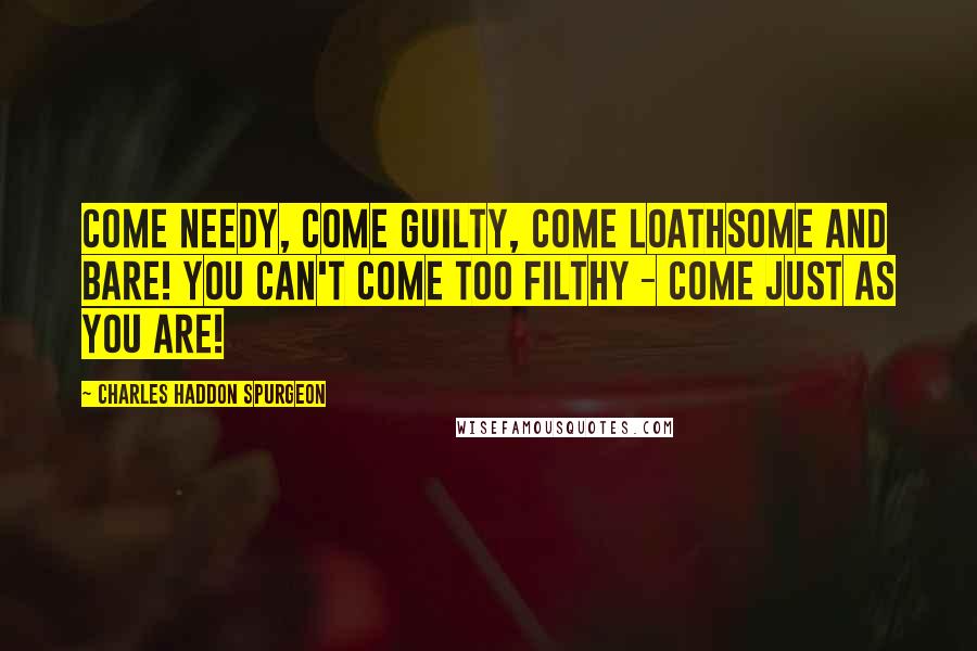 Charles Haddon Spurgeon Quotes: Come needy, come guilty, come loathsome and bare! You can't come too filthy - come just as you are!