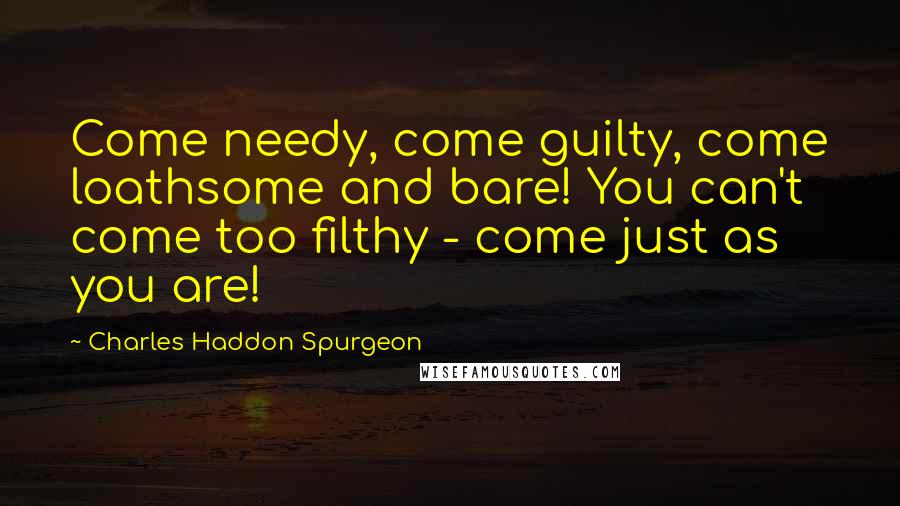 Charles Haddon Spurgeon Quotes: Come needy, come guilty, come loathsome and bare! You can't come too filthy - come just as you are!