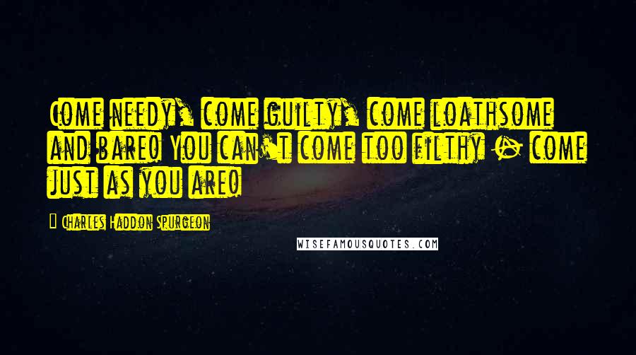 Charles Haddon Spurgeon Quotes: Come needy, come guilty, come loathsome and bare! You can't come too filthy - come just as you are!