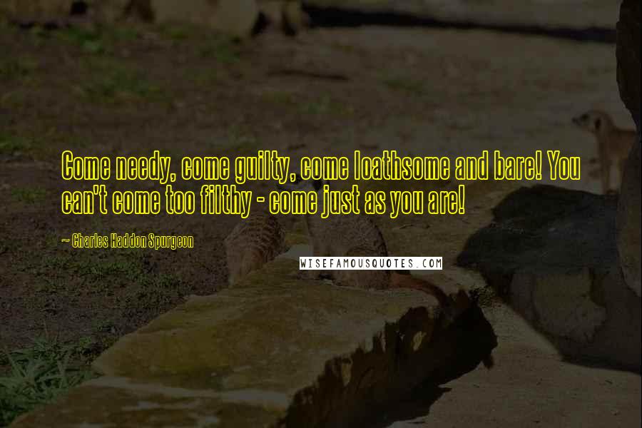 Charles Haddon Spurgeon Quotes: Come needy, come guilty, come loathsome and bare! You can't come too filthy - come just as you are!