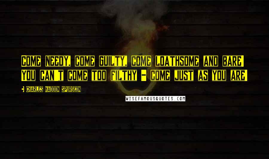 Charles Haddon Spurgeon Quotes: Come needy, come guilty, come loathsome and bare! You can't come too filthy - come just as you are!