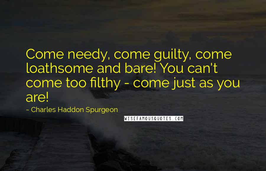 Charles Haddon Spurgeon Quotes: Come needy, come guilty, come loathsome and bare! You can't come too filthy - come just as you are!