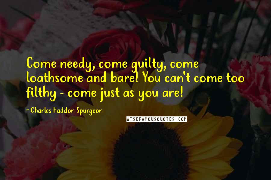 Charles Haddon Spurgeon Quotes: Come needy, come guilty, come loathsome and bare! You can't come too filthy - come just as you are!