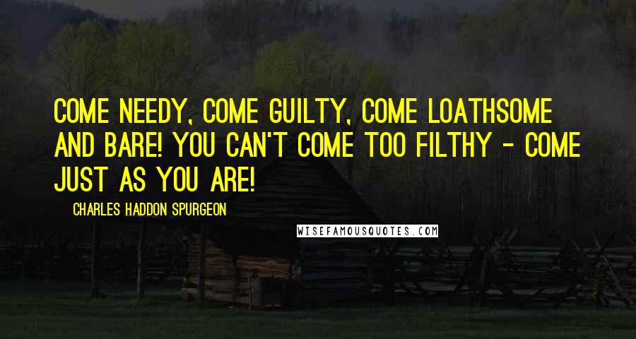 Charles Haddon Spurgeon Quotes: Come needy, come guilty, come loathsome and bare! You can't come too filthy - come just as you are!