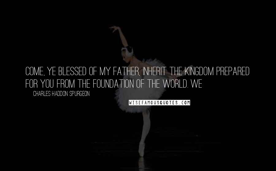 Charles Haddon Spurgeon Quotes: Come, ye blessed of my Father, inherit the kingdom prepared for you from the foundation of the world. We