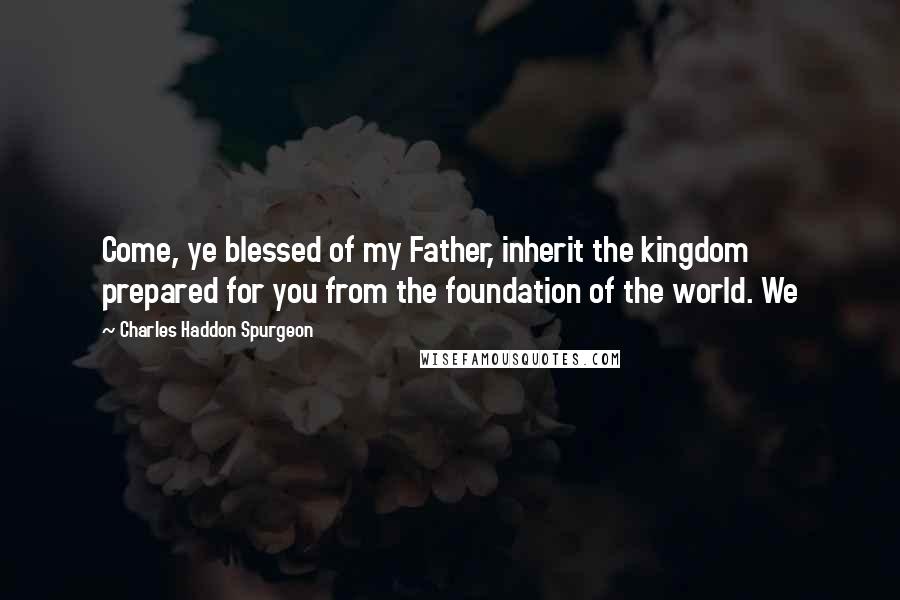 Charles Haddon Spurgeon Quotes: Come, ye blessed of my Father, inherit the kingdom prepared for you from the foundation of the world. We