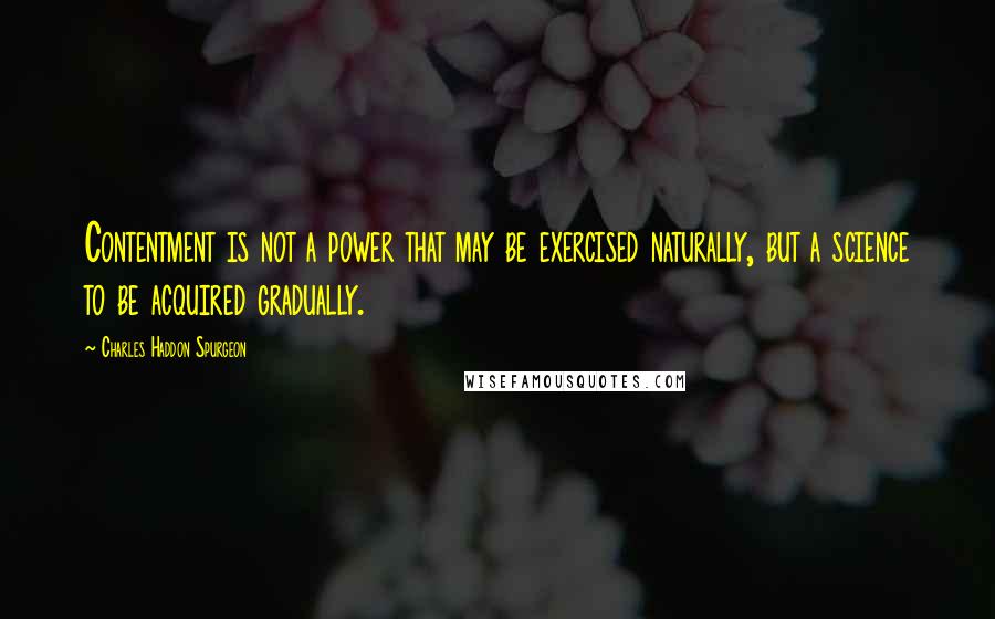 Charles Haddon Spurgeon Quotes: Contentment is not a power that may be exercised naturally, but a science to be acquired gradually.