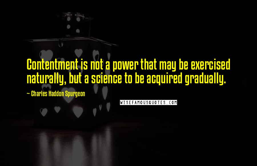 Charles Haddon Spurgeon Quotes: Contentment is not a power that may be exercised naturally, but a science to be acquired gradually.