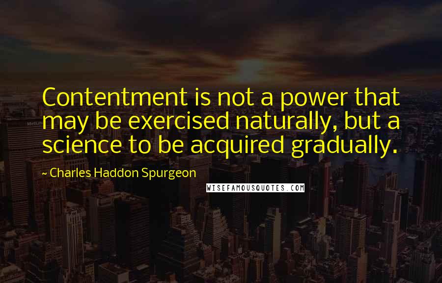 Charles Haddon Spurgeon Quotes: Contentment is not a power that may be exercised naturally, but a science to be acquired gradually.