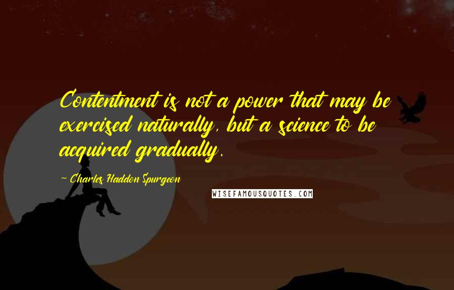 Charles Haddon Spurgeon Quotes: Contentment is not a power that may be exercised naturally, but a science to be acquired gradually.