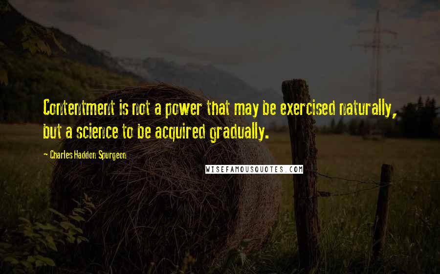 Charles Haddon Spurgeon Quotes: Contentment is not a power that may be exercised naturally, but a science to be acquired gradually.