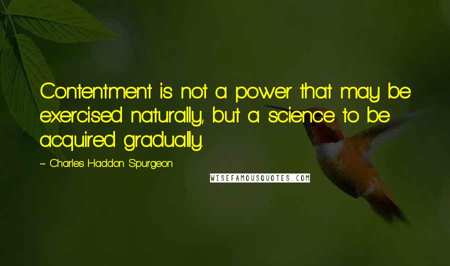 Charles Haddon Spurgeon Quotes: Contentment is not a power that may be exercised naturally, but a science to be acquired gradually.