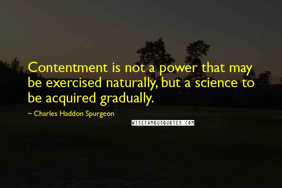 Charles Haddon Spurgeon Quotes: Contentment is not a power that may be exercised naturally, but a science to be acquired gradually.