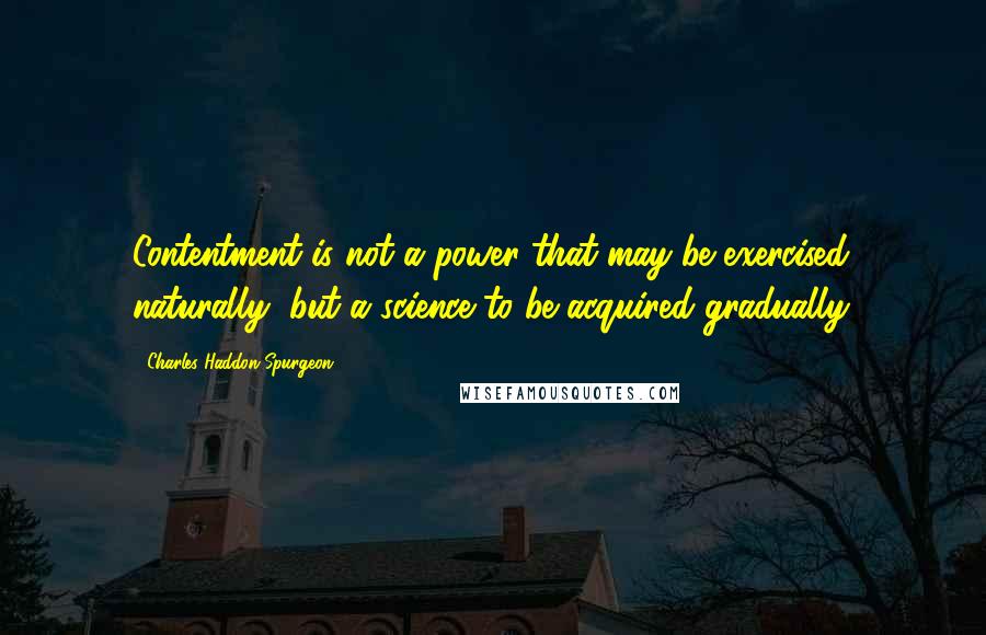 Charles Haddon Spurgeon Quotes: Contentment is not a power that may be exercised naturally, but a science to be acquired gradually.