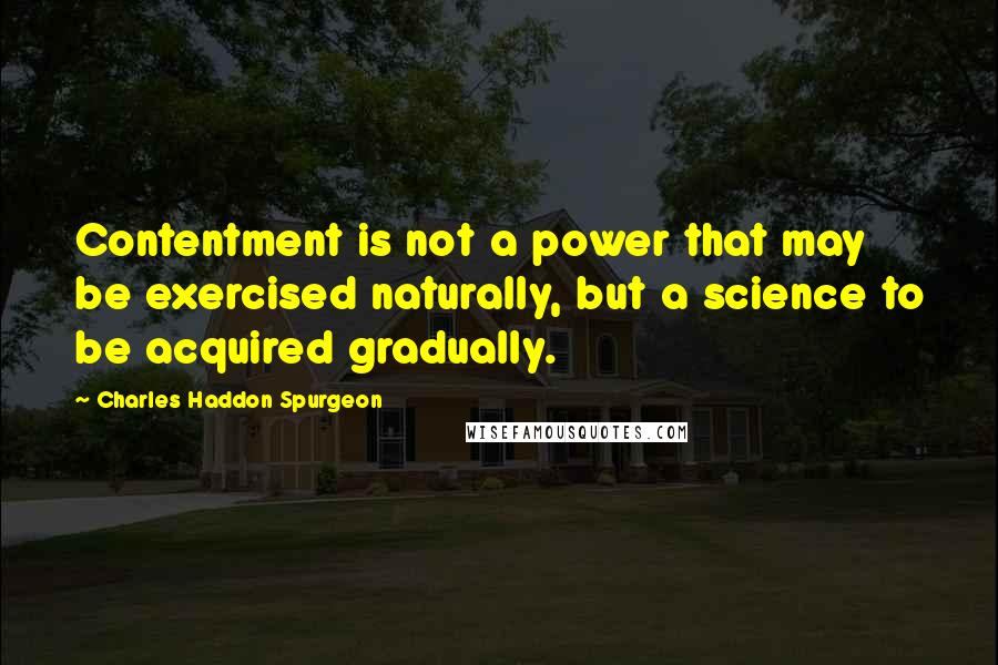 Charles Haddon Spurgeon Quotes: Contentment is not a power that may be exercised naturally, but a science to be acquired gradually.