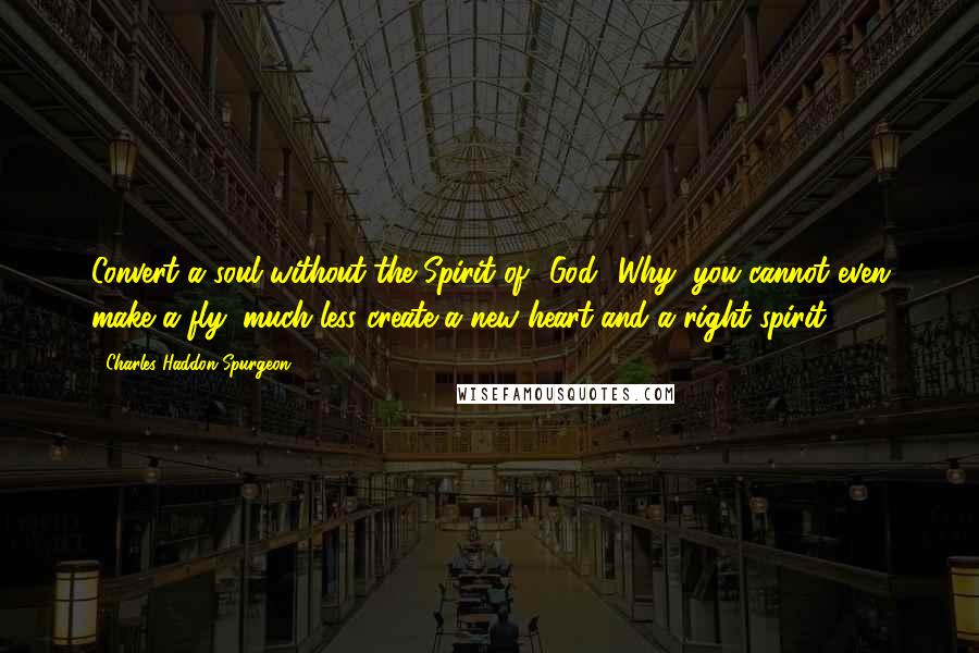 Charles Haddon Spurgeon Quotes: Convert a soul without the Spirit of' God! Why, you cannot even make a fly, much less create a new heart and a right spirit.
