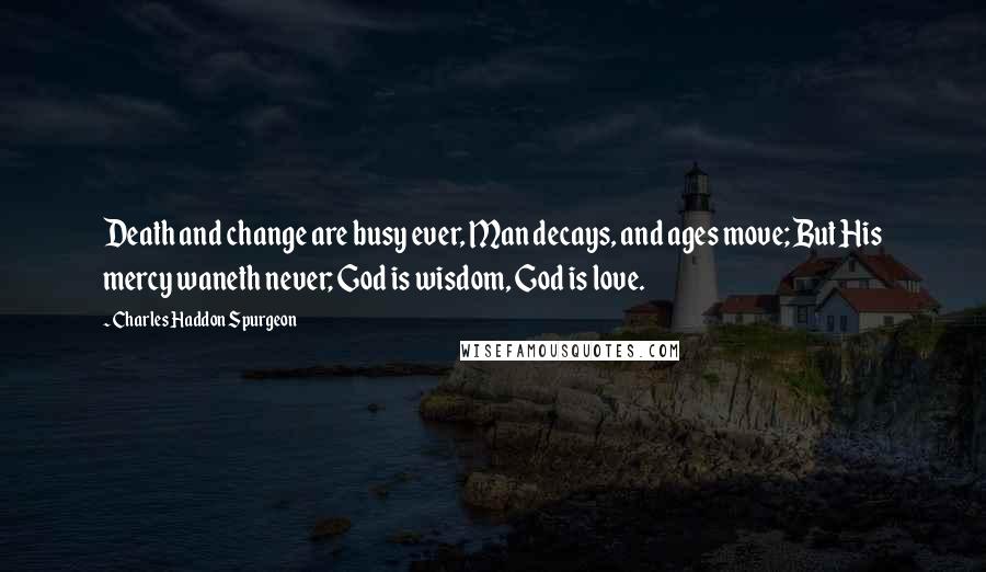 Charles Haddon Spurgeon Quotes: Death and change are busy ever, Man decays, and ages move; But His mercy waneth never; God is wisdom, God is love.