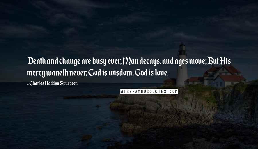 Charles Haddon Spurgeon Quotes: Death and change are busy ever, Man decays, and ages move; But His mercy waneth never; God is wisdom, God is love.