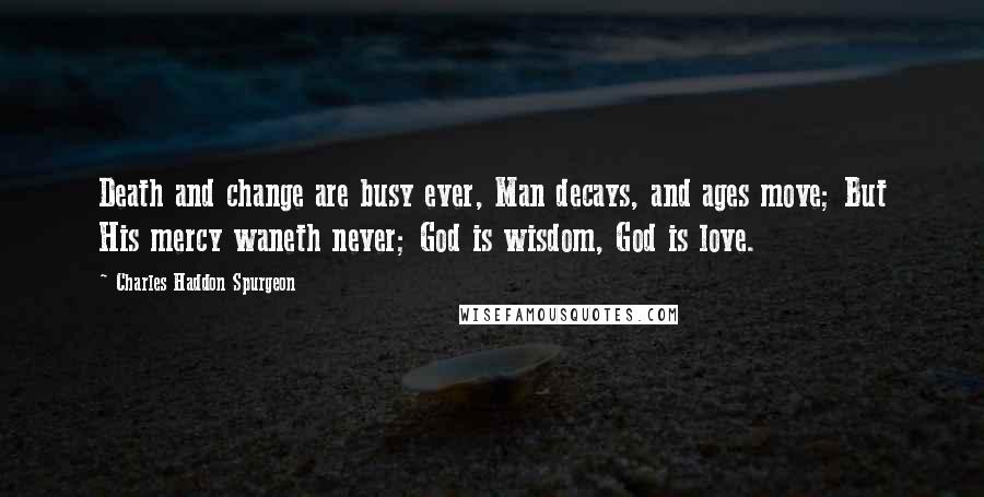 Charles Haddon Spurgeon Quotes: Death and change are busy ever, Man decays, and ages move; But His mercy waneth never; God is wisdom, God is love.