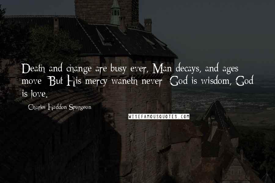 Charles Haddon Spurgeon Quotes: Death and change are busy ever, Man decays, and ages move; But His mercy waneth never; God is wisdom, God is love.