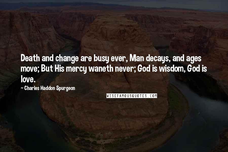 Charles Haddon Spurgeon Quotes: Death and change are busy ever, Man decays, and ages move; But His mercy waneth never; God is wisdom, God is love.