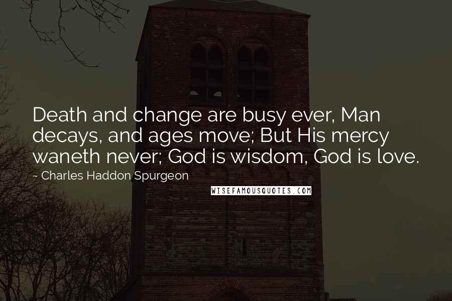 Charles Haddon Spurgeon Quotes: Death and change are busy ever, Man decays, and ages move; But His mercy waneth never; God is wisdom, God is love.