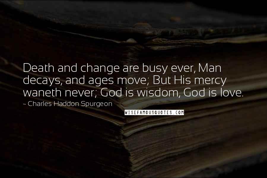 Charles Haddon Spurgeon Quotes: Death and change are busy ever, Man decays, and ages move; But His mercy waneth never; God is wisdom, God is love.